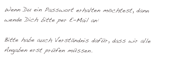 Wenn Du ein Passwort erhalten möchtest, dann wende Dich bitte per E-Mail an: harry@fam-wiebe.de

Bitte habe auch Verständnis dafür, dass wir alle Angaben erst prüfen müssen. 